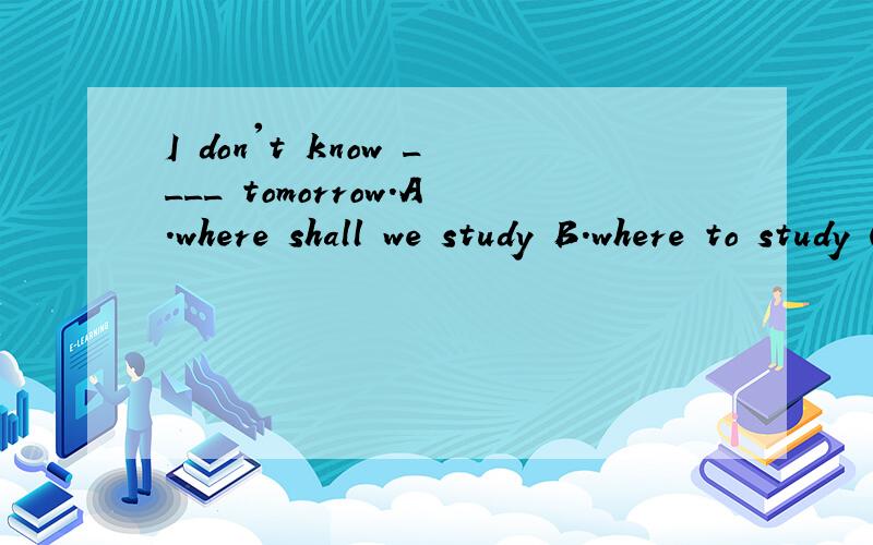 I don't know ____ tomorrow.A.where shall we study B.where to study C.how we should do D.how to do望讲明缘由 谢.