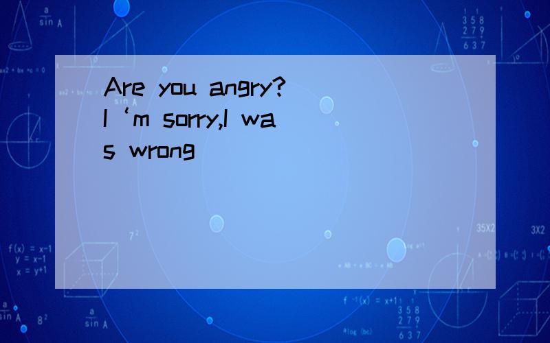 Are you angry?I‘m sorry,I was wrong