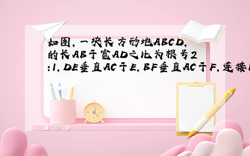 如图,一块长方形地ABCD,的长AB于宽AD之比为根号2:1,DE垂直AC于E,BF垂直AC于F,连接BE、DF.一块长方形地ABCD,的长AB于宽AD之比为根号2:1,DE垂直AC于E,BF垂直AC于F,连接BE、DF.求四边形DEBF与长方形ABCD的面
