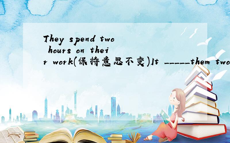 They spend two hours on their work(保持意思不变)It _____them two hours to do their work