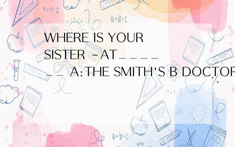 WHERE IS YOUR SISTER -AT______ A:THE SMITH'S B DOCTOR'S C MR green's D house of MR Green 为什么答案选C，越来越不清楚了呢