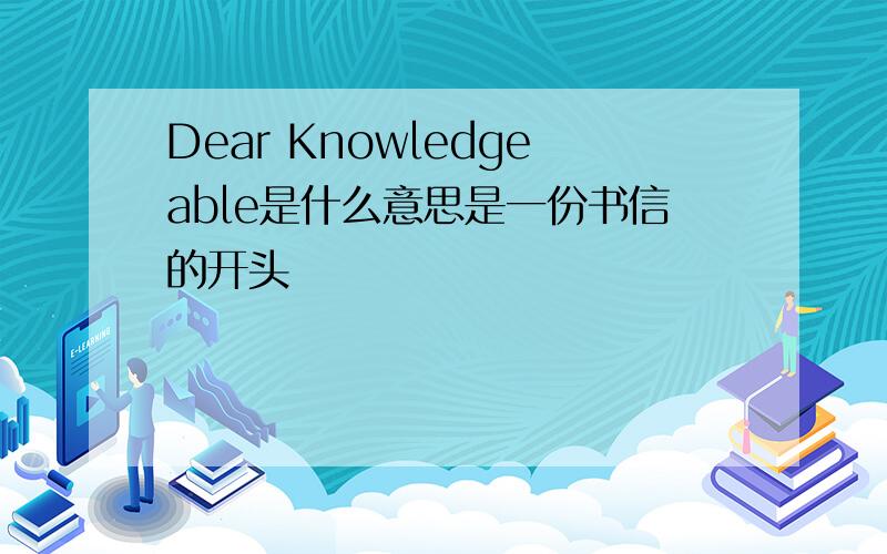 Dear Knowledgeable是什么意思是一份书信的开头