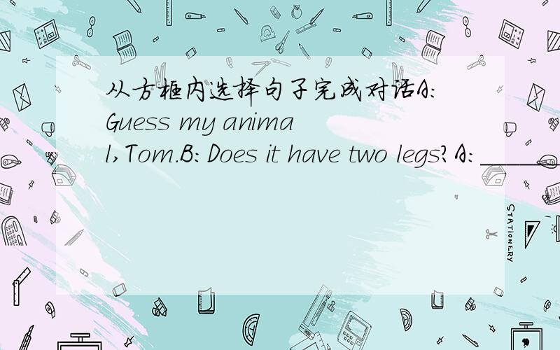 从方框内选择句子完成对话A:Guess my animal,Tom.B:Does it have two legs?A:_____________________B:Does it live in China?A:_____________________B:_____________________A:No,it doesn't live in water.B:Can it climb the trees?A:__________________