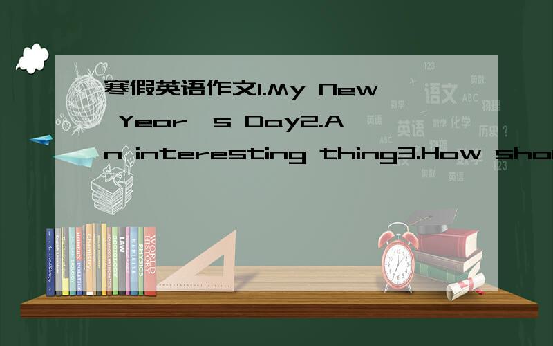 寒假英语作文1.My New Year's Day2.An interesting thing3.How should I study Endlish for next term?
