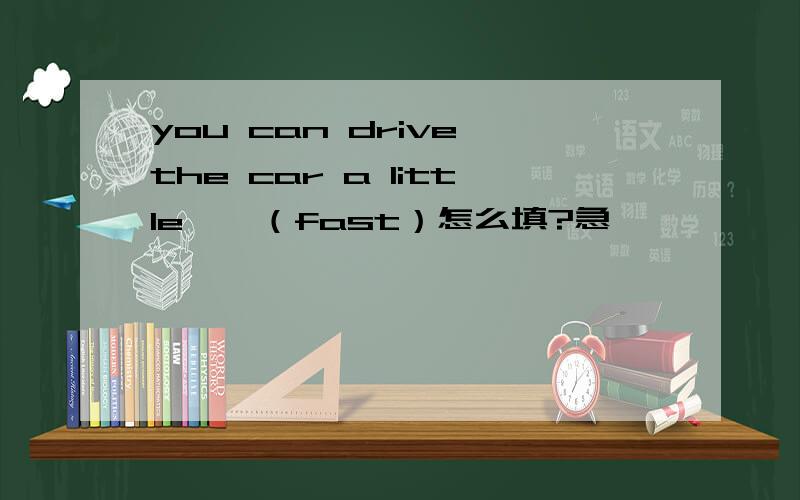 you can drive the car a little——（fast）怎么填?急