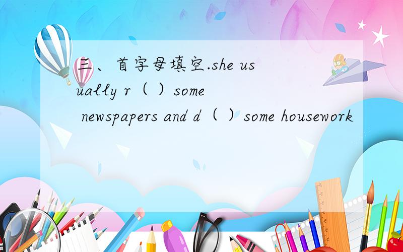 三、首字母填空.she usually r（ ）some newspapers and d（ ）some housework