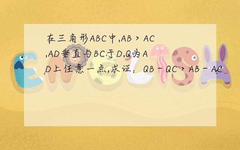 在三角形ABC中,AB＞AC,AD垂直与BC于D,Q为AD上任意一点,求证：QB－QC＞AB－AC