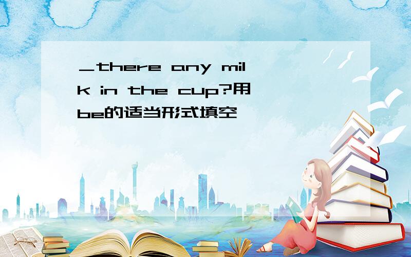 ＿there any milk in the cup?用be的适当形式填空