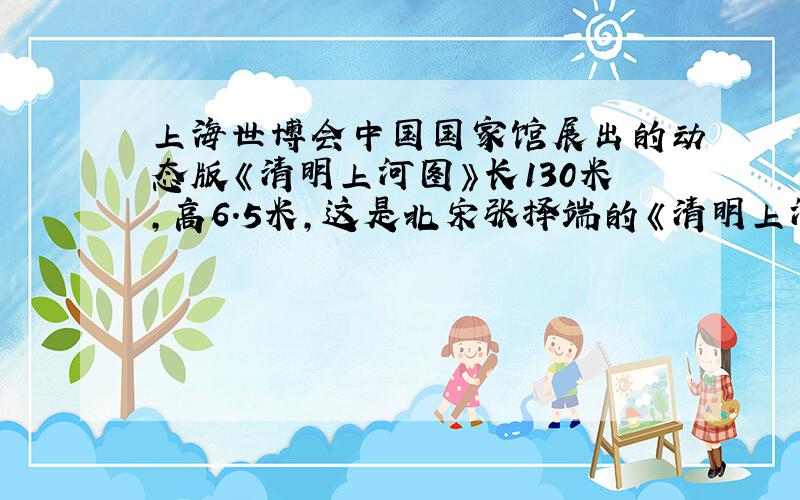上海世博会中国国家馆展出的动态版《清明上河图》长130米,高6.5米,这是北宋张择端的《清明上河图》的放大版.原版的高度为25厘米,如果动态版和原版的长度比和高度比相同,请问原版的长度