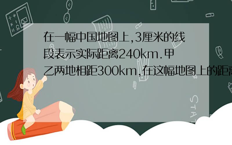在一幅中国地图上,3厘米的线段表示实际距离240km.甲乙两地相距300km,在这幅地图上的距离是多少厘米