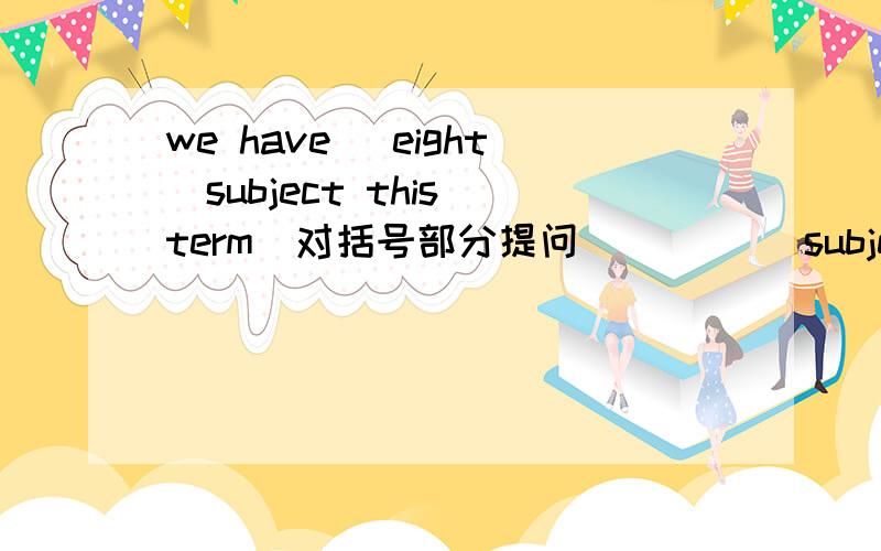 we have （eight）subject this term（对括号部分提问） （）（）subject（）you have this term?we have （eight）subject this term（对括号部分提问）（）（）subject（）you have this term?