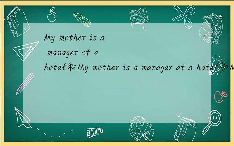 My mother is a manager of a hotel和My mother is a manager at a hotel和My mother is a manager in a hotel一样吗?
