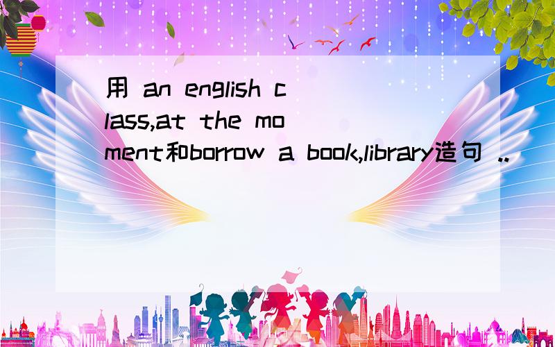 用 an english class,at the moment和borrow a book,library造句 ..