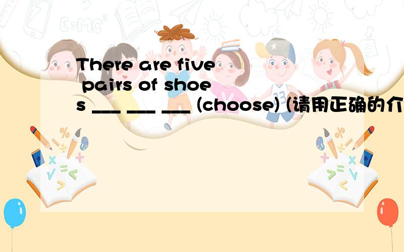 There are five pairs of shoes ___ ___ ___ (choose) (请用正确的介词与所给出的动词的正确形式完成句子)
