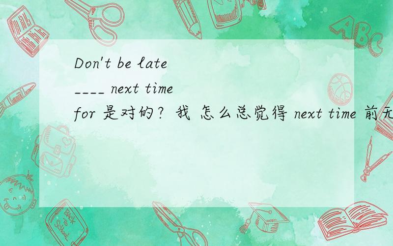 Don't be late ____ next timefor 是对的？我 怎么总觉得 next time 前无需介词呢？给个权威We still need two ____(many) students to help us根据提示的适当形式，