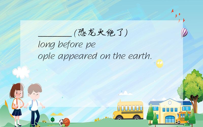 _______(恐龙灭绝了）long before people appeared on the earth.