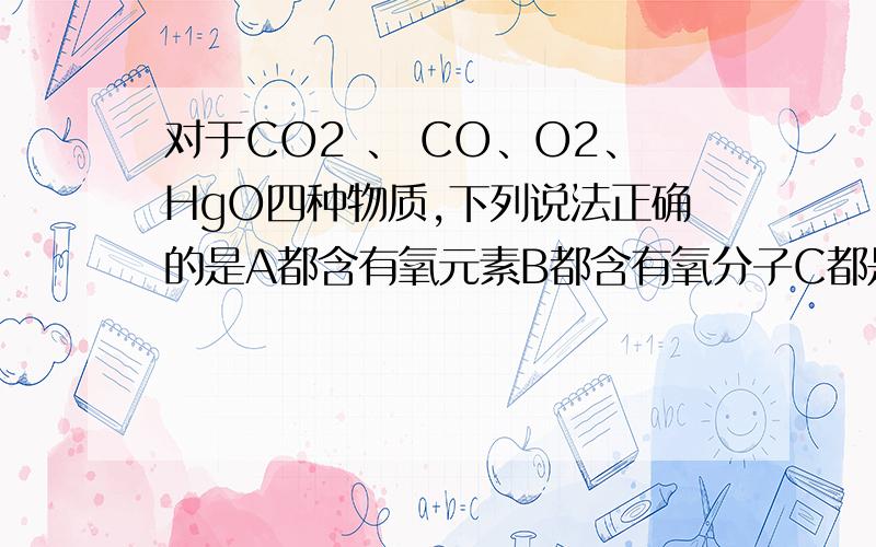 对于CO2 、 CO、O2、HgO四种物质,下列说法正确的是A都含有氧元素B都含有氧分子C都是氧化物D受热分解都放出氧气