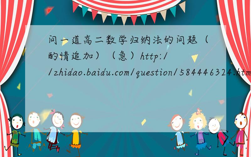 问一道高二数学归纳法的问题（酌情追加）（急）http://zhidao.baidu.com/question/584446324.html?quesup2&oldq=1第二小问步骤务必详细,酌情追加!多谢!解答满意获得双份奖励!