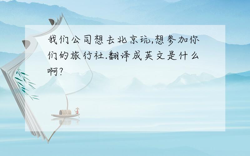 我们公司想去北京玩,想参加你们的旅行社.翻译成英文是什么啊?