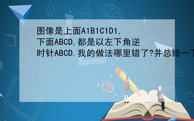 图像是上面A1B1C1D1,下面ABCD,都是以左下角逆时针ABCD.我的做法哪里错了?并总结一下错误的问题所在
