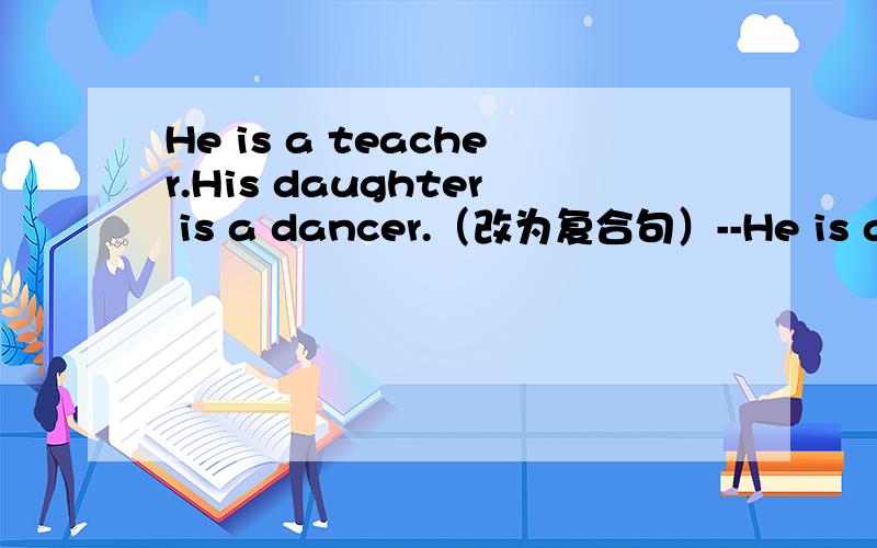 He is a teacher.His daughter is a dancer.（改为复合句）--He is a teacher( )( )is a dancer.