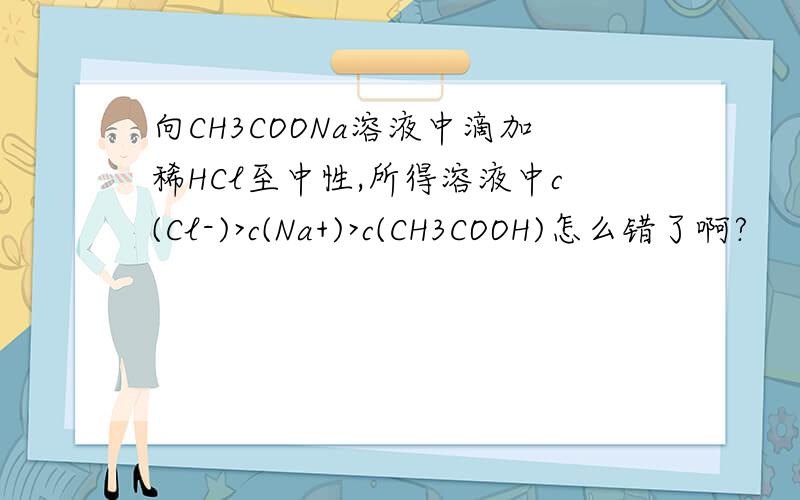向CH3COONa溶液中滴加稀HCl至中性,所得溶液中c(Cl-)>c(Na+)>c(CH3COOH)怎么错了啊?