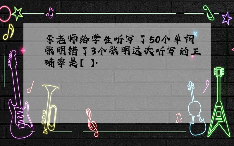 李老师给学生听写了50个单词张明错了3个张明这次听写的正确率是【 】.