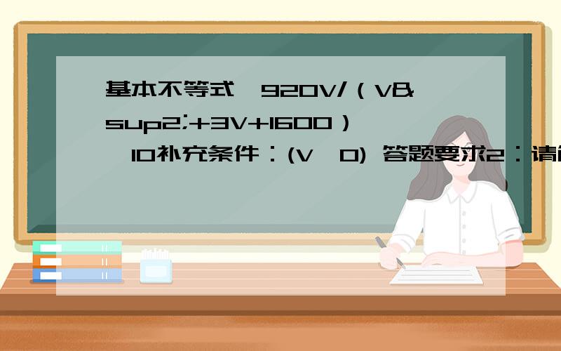 基本不等式,920V/（V²+3V+1600）>10补充条件：(V>0) 答题要求2：请解出V的范围