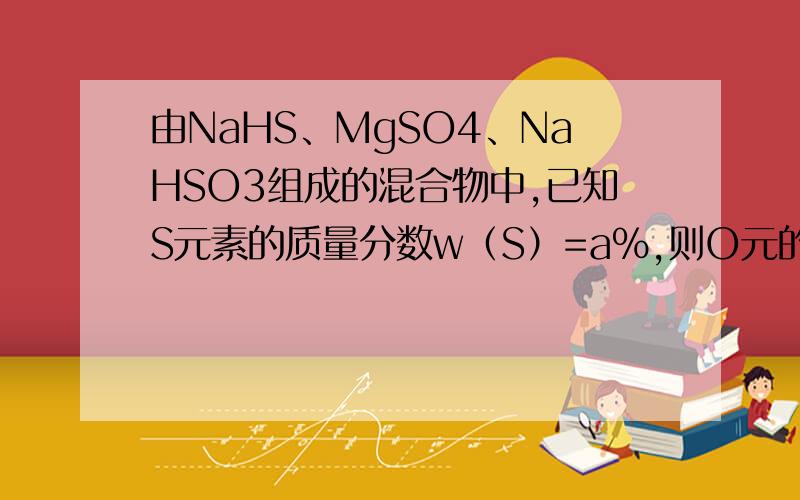 由NaHS、MgSO4、NaHSO3组成的混合物中,已知S元素的质量分数w（S）=a%,则O元的质量分数w（O）为A、1.75 a% B、1－1.75 a% C、1.25 a% D、无法计算 怎么算