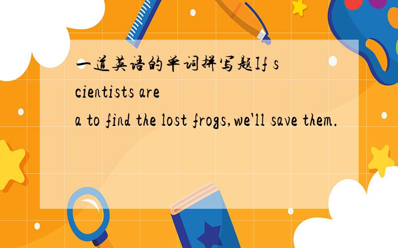 一道英语的单词拼写题If scientists are a to find the lost frogs,we'll save them.
