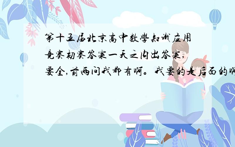 第十五届北京高中数学知识应用竞赛初赛答案一天之内出答案,要全,前两问我都有啊。我要的是后面的啊。3.4.5