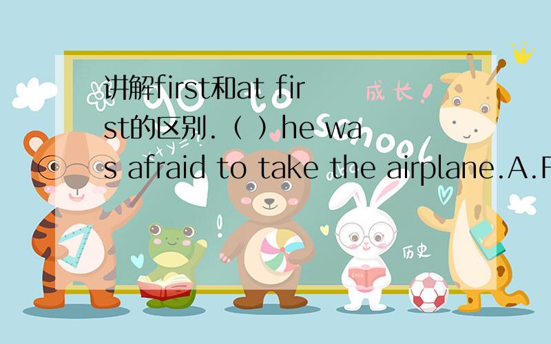 讲解first和at first的区别.（ ）he was afraid to take the airplane.A.First B.At first C.Firstly D.First time