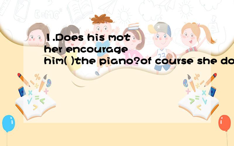 1.Does his mother encourage him( )the piano?of course she does A.play B.to play C.playing D.piays2.we will go to plant trees next week.Great!Planting trees is a lot of fun.I would like to ( )you .A.visit B.join C.take part in D.meet(该填什么,1的
