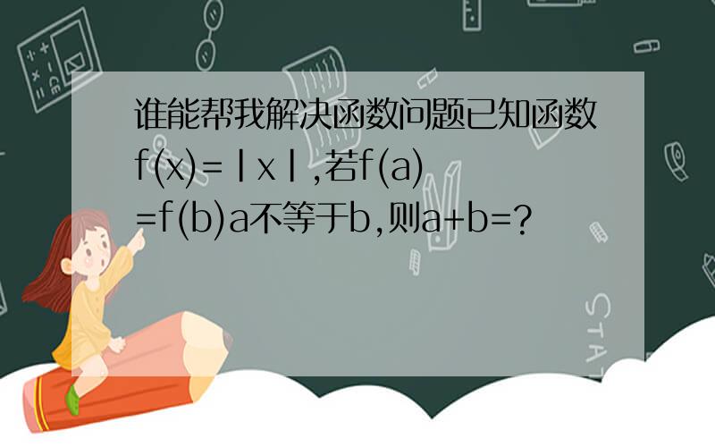 谁能帮我解决函数问题已知函数f(x)=|x|,若f(a)=f(b)a不等于b,则a+b=?