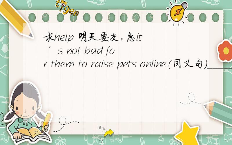 求help 明天要交,急it ’s not bad for them to raise pets online（同义句）______ ______ ______ online is not bad for them捣乱的勿进吧 ‘