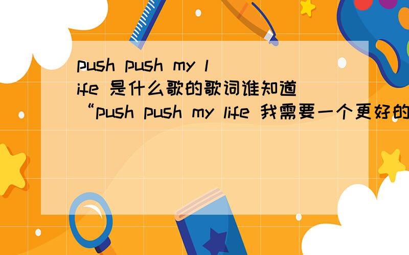 push push my life 是什么歌的歌词谁知道“push push my life 我需要一个更好的未来”这歌词的歌 不是吴克群唱的是一个女的唱的