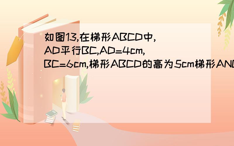如图13,在梯形ABCD中,AD平行BC,AD=4cm,BC=6cm,梯形ABCD的高为5cm梯形ANCD中,AD‖BC,AD=4CM,BC=6CM,梯形ABCD的高为5CM,试问将梯形ABCD沿AD方向平移多少才能是平移后与原来的梯形ABCD重叠部分的面积为10CM²