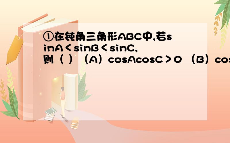 ①在钝角三角形ABC中,若sinA＜sinB＜sinC,则（ ）（A）cosAcosC＞0 （B）cosBcosC＞0 （C）cosAcosB＞0 （D）cosAcosBcosC＞0②在△ABC中,AB=3,AC=4,BC=根号十三（抱歉,我不会打根号）,则AC边上的高为（ ）(A)二