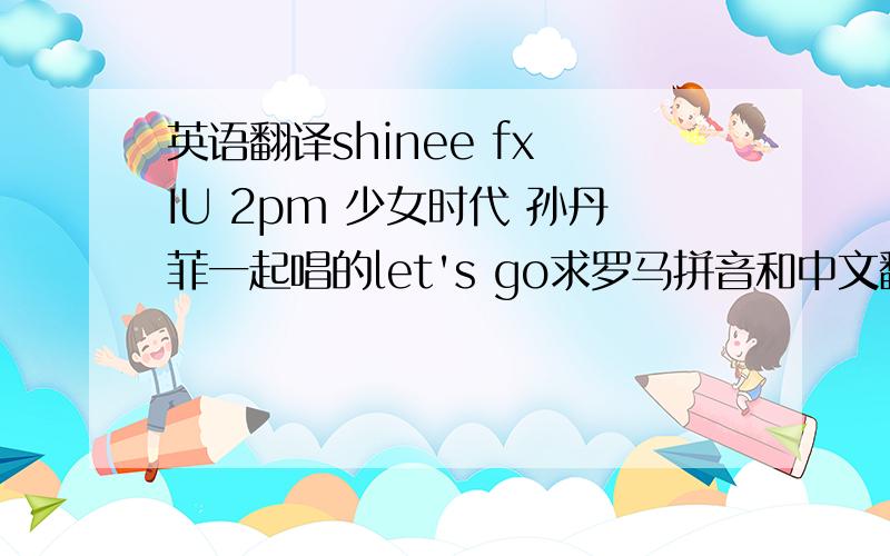 英语翻译shinee fx IU 2pm 少女时代 孙丹菲一起唱的let's go求罗马拼音和中文翻译