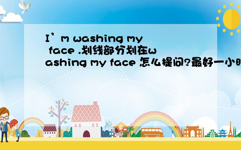 I’m washing my face .划线部分划在washing my face 怎么提问?最好一小时之内