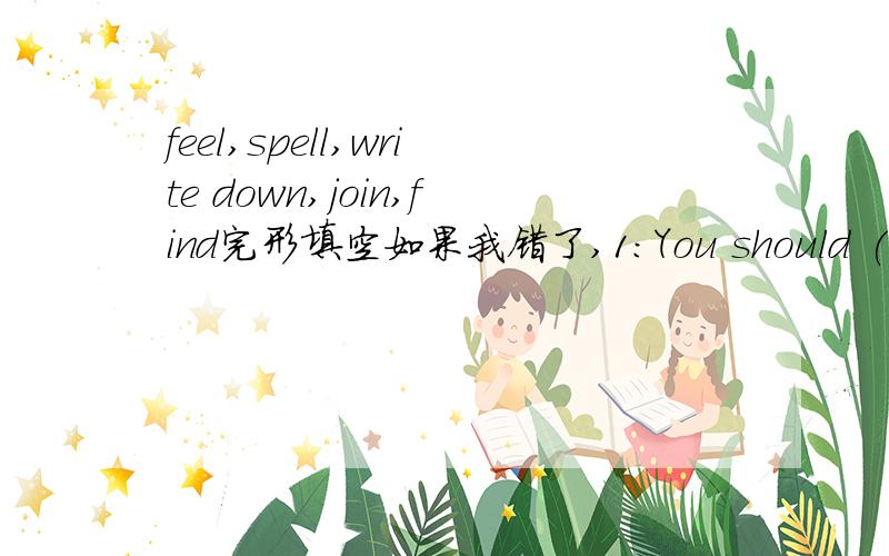 feel,spell,write down,join,find完形填空如果我错了,1：You should (write down) new English words in a vocabulary list.2:If you don't know how to (spell) new words,look them up in a dictionary.3:The best way to improve your English is to (join