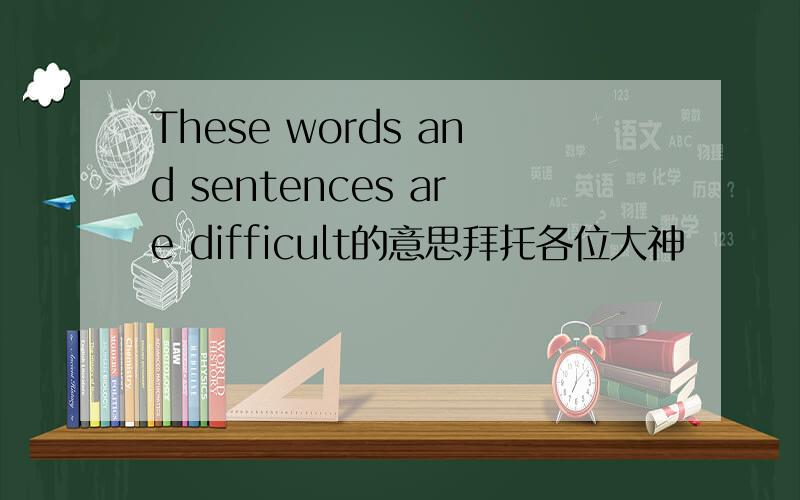 These words and sentences are difficult的意思拜托各位大神