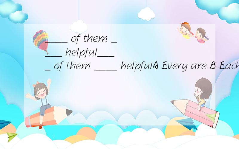 ____ of them ____ helpful____ of them ____ helpfulA Every are B Each areC Everyone is D Each is