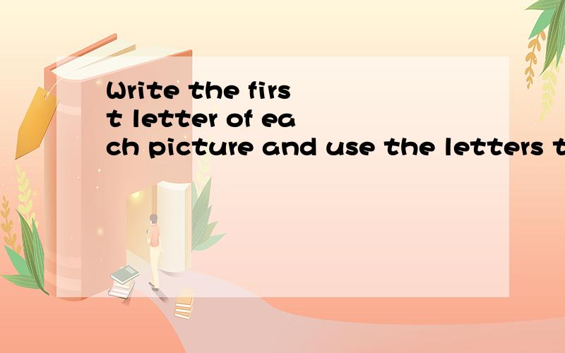 Write the first letter of each picture and use the letters to make to make a new word.