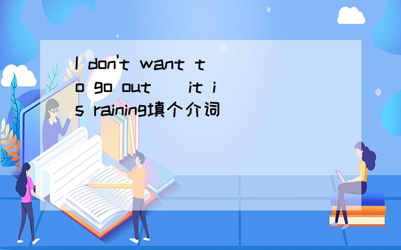 I don't want to go out()it is raining填个介词