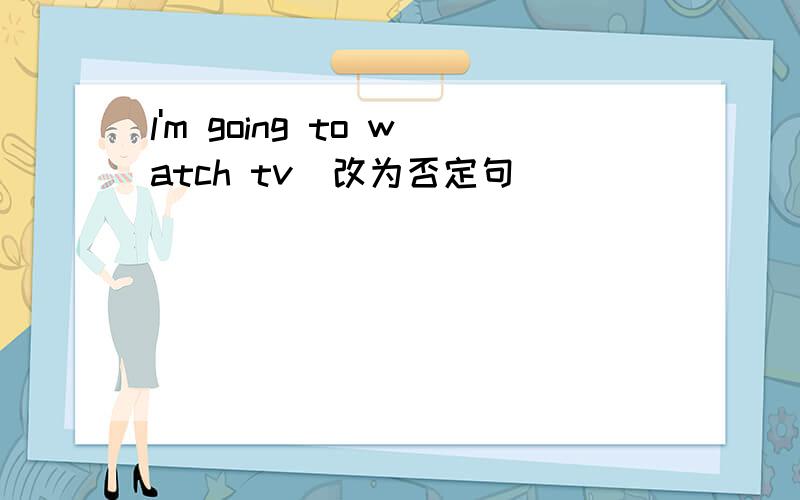 l'm going to watch tv（改为否定句）