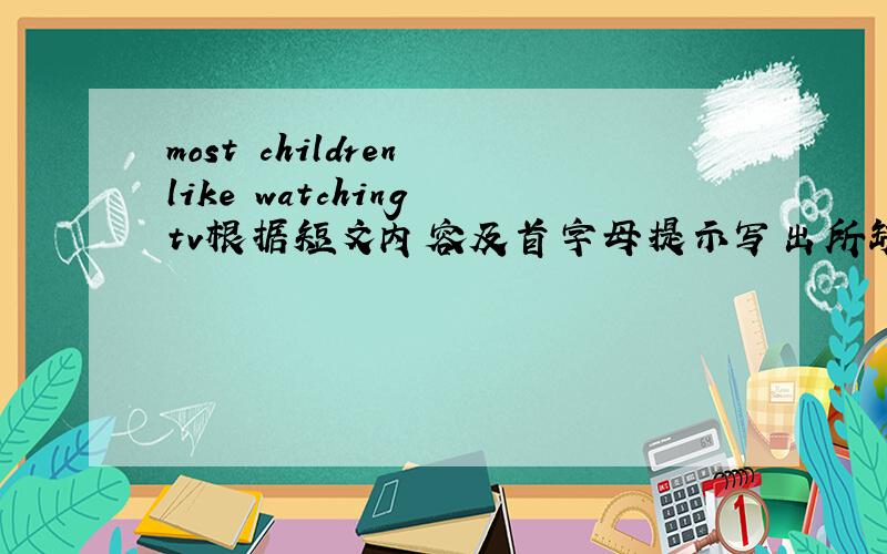 most children like watching tv根据短文内容及首字母提示写出所缺单词,补全短句Most children like （1）watching Tv.They think they can _L__ a lot from TV.For example,they can know more _a___ other countries.They can learn somethin