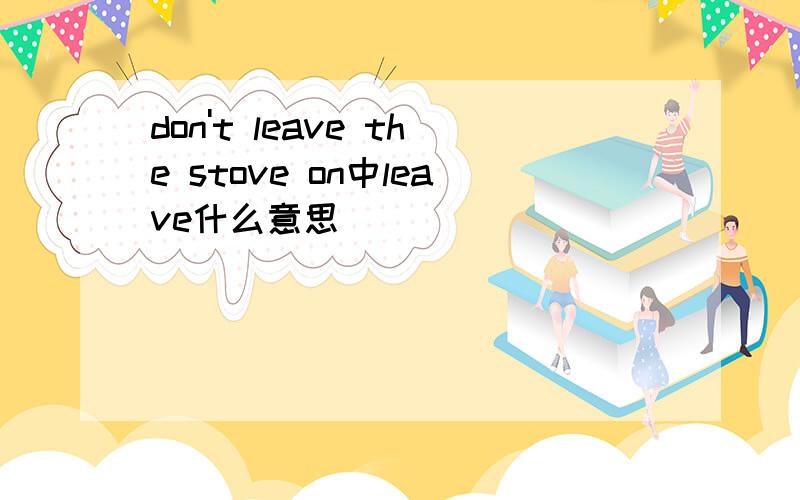 don't leave the stove on中leave什么意思