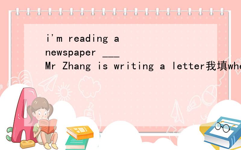 i'm reading a newspaper ___ Mr Zhang is writing a letter我填when对吗?为什么 应该填什么?