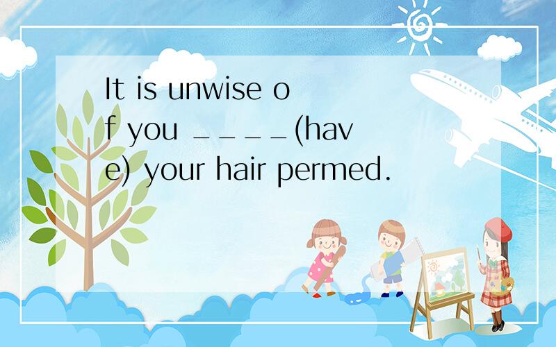 It is unwise of you ____(have) your hair permed.